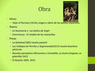 Obra
• Verso:
• Viaje al Parnaso (1614), elogio o sátira de los poetas españoles.
• Teatro:
• La Numancia o Los baños de Argel
• Entremeses : El retablo de las maravillas
• Prosa:
• La Galatea(1585) novela pastoril
• Los trabajos de Persiles y Segismunda(1617) novela bizantina
póstuma
• Novelas ejemplares (Rinconete y Cortadillo, La ilustre fregona, La
gitanilla) 1613
• El Quijote 1605, 1615
 