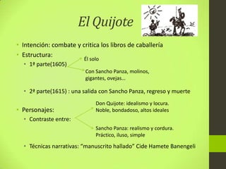El Quijote
• Intención: combate y critica los libros de caballería
• Estructura:
• 1ª parte(1605)
• 2ª parte(1615) : una salida con Sancho Panza, regreso y muerte
• Personajes:
• Contraste entre:
• Técnicas narrativas: “manuscrito hallado” Cide Hamete Banengeli
Él solo
Con Sancho Panza, molinos,
gigantes, ovejas…
Don Quijote: idealismo y locura.
Noble, bondadoso, altos ideales
Sancho Panza: realismo y cordura.
Práctico, iluso, simple
 