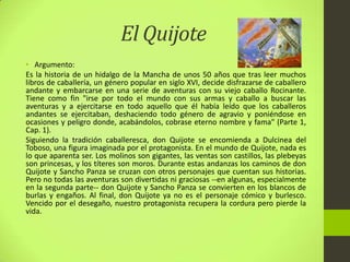 El Quijote
• Argumento:
Es la historia de un hidalgo de la Mancha de unos 50 años que tras leer muchos
libros de caballería, un género popular en siglo XVI, decide disfrazarse de caballero
andante y embarcarse en una serie de aventuras con su viejo caballo Rocinante.
Tiene como fin "irse por todo el mundo con sus armas y caballo a buscar las
aventuras y a ejercitarse en todo aquello que él había leído que los caballeros
andantes se ejercitaban, deshaciendo todo género de agravio y poniéndose en
ocasiones y peligro donde, acabándolos, cobrase eterno nombre y fama" (Parte 1,
Cap. 1).
Siguiendo la tradición caballeresca, don Quijote se encomienda a Dulcinea del
Toboso, una figura imaginada por el protagonista. En el mundo de Quijote, nada es
lo que aparenta ser. Los molinos son gigantes, las ventas son castillos, las plebeyas
son princesas, y los títeres son moros. Durante estas andanzas los caminos de don
Quijote y Sancho Panza se cruzan con otros personajes que cuentan sus historias.
Pero no todas las aventuras son divertidas ni graciosas --en algunas, especialmente
en la segunda parte-- don Quijote y Sancho Panza se convierten en los blancos de
burlas y engaños. Al final, don Quijote ya no es el personaje cómico y burlesco.
Vencido por el desegaño, nuestro protagonista recupera la cordura pero pierde la
vida.
 