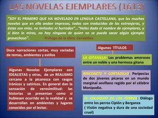 “ SOY EL PRIMERO QUE HA NOVELADO EN LENGUA CASTELLANA, que las muchas novelas que en ella andan impresas, todas son traducidas de las extranjeras, y éstas son mías, no imitadas ni hurtadas”...”Heles dado el nombre de ejemplares, y si bien lo miras, no hay ninguna de quien no se pueda sacar algún ejemplo provechoso ”.   Prólogo de la obra. Cervantes Doce narraciones cortas, muy variadas de temas, ambientes y estilos Algunas Novelas Ejemplares son IDEALISTAS y otras,  de un REALISMO cercano a la picaresca con rasgos irónicos y satíricos. En general dan la sensación de verosimilitud: las historias se presentan como si hubiesen ocurrido en la realidad y  se desarrollan en ambientes y lugares conocidos por el lector. Algunos  TÍTULOS LA GITANILLA :  Los problemas amorosos entre un noble y una hermosa gitana RINCONETE Y CORTADILLO : Peripecias de dos jóvenes pícaros en un mundo marginal sevillano regido por el célebre Monipodio. EL COLOQUIO DE LOS PERROS : Diálogo entre los perros Cipión y Berganza ( Visión negativa y dura de una sociedad cruel) 