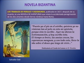 LOS TRABAJOS DE PERSILES Y SIGISMUNDA ,  publicada en 1617, después de su muerte, es una NOVELA DE AVENTURAS que relata la accidentada peregrinación de los dos amantes desde tierras nórdicas hasta Roma. “ Puesto ya el pie en el estribo, quisiera yo no vinieran tan al pelo en esta mi epístola, porque ésta te escribo . Ayer me dieron la Extremaunción, y hoy escribo ésta. El tiempo es breve, las ansias crecen, las esperanzas menguan, y con todo esto, llevo la ida sobre el deseo que tengo de vivir...” Dedicatoria al Conde de Lemos  en El  Persiles Salvador Dalí  