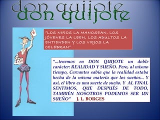 don quijote “ LOS NIÑOS LA MANOSEAN, LOS JÓVENES LA LEEN, LOS ADULTOS LA ENTIENDEN Y LOS VIEJOS LA CELEBRAN” “ ...tenemos en DON QUIJOTE un doble carácter: REALIDAD Y SUEÑO. Pero, al mismo tiempo, Cervantes sabía que la realidad estaba hecha de la misma materia que los sueños... Y así, el libro es una suerte de sueño. Y  AL FINAL SENTIMOS, QUE DESPUÉS DE TODO, TAMBIÉN NOSOTROS PODEMOS SER UN SUEÑO”   J. L. BORGES 