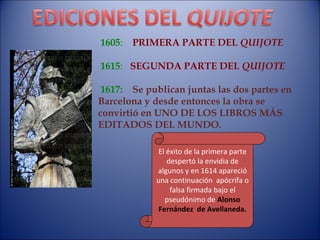 1605 :  PRIMERA PARTE DEL  QUIJOTE 1615 :  SEGUNDA PARTE DEL  QUIJOTE 1617:   Se publican juntas las dos partes en Barcelona y desde entonces la obra se convirtió en UNO DE LOS LIBROS MÁS EDITADOS DEL MUNDO. El éxito de la primera parte despertó la envidia de algunos y en 1614 apareció una continuación  apócrifa o falsa firmada bajo el pseudónimo de  Alonso Fernández  de Avellaneda. 