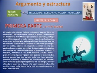 ACCIÓN PRINCIPAL TRES SALIDAS:  LA MANCHA, ARAGÓN  Y CATALUÑA PARTES DE LA OBRA El hidalgo  don Alonso Quijano,  enloquece leyendo libros de caballerías. Concibe la idea de lanzarse al mundo con el nombre de  don Quijote de la Mancha  para deshacer entuertos, proteger a los débiles, destruir el mal y merecer a su dama  Dulcinea.  Con unas armas antiguas y un viejo caballo flaco,  Rocinante , sale por La Mancha y se hace armar caballero en una venta que imagina ser un castillo. Libera a un muchacho a quien su amo está castigando por perderle las ovejas. Unos mercaderes lo apalean brutalmente, un conocido lo recoge y lo devuelve a su aldea. Ya repuesto, convence a un rudo labrador  Sancho Panza  , prometiéndole riquezas y poder, para que sea su escudero. Don Quijote siempre sale mal parado: lucha con “unos gigantes”  (molinos de viento); es apaleado por unos arrieros, da libertad a unos criminales que luego le apedrean, etc. Sus amigos, el  Cura  y el  Barbero , salen en su busca, y lo traen engañado al pueblo, metido en una jaula, dentro de la cual sufre pacientemente la burla de sus vecinos. 