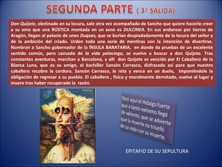 Don Quijote,  obstinado en su locura, sale otra vez acompañado de Sancho que quiere hacerle creer a su amo que una RÚSTICA montada en un asno es  DULCINEA . En sus andanzas por tierras de Aragón, llegan al palacio de unos  Duques,  que se burlan despiadadamente de la locura del señor y de la ambición del criado. Urden toda una serie de mentiras con la intención de divertirse. Nombran a Sancho gobernador de la ÍNSULA BARATARIA,  en donde da pruebas de un excelente sentido común, pero cansado de  la vida palaciega , se vuelve a buscar a don Quijote. Tras constantes aventuras, marchan a Barcelona, y allí  don Quijote es vencido por El Caballero de la Blanca Luna, que es su amigo, el bachiller Sansón Carrasco, disfrazado así para que nuestro caballero recobre la cordura. Sansón Carrasco, le reta y vence en un duelo,  imponiéndole la obligación de regresar a su pueblo. El caballero , física y moralmente derrotado, vuelve al lugar y muere tras haber recuperado la  razón . EPITAFIO DE SU SEPULTURA 