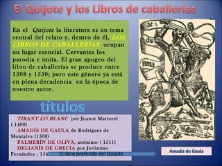 TIRANT LO BLANC   por Joanot Martorel ( 1490) AMADÍS DE GAULA  de Rodríguez de Montalvo (1508) PALMERÍN DE OLIVA,  anónimo ( 1511) DELIANÍS DE GRECIA  por Jerónimo Fernández , 1547  En el  Quijote  la literatura es un tema central del relato y, dentro de él,  LOS LIBROS DE CABALLERÍAS   ocupan un lugar esencial. Cervantes los parodia e imita. El gran apogeo del libro de caballerías se produce entre 1508 y 1550; pero este género ya está en plena decadencia  en la época de nuestro autor. El libro preferido del Quijote 