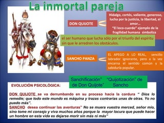 EVOLUCIÓN PSICOLÓGICA: DON QUIJOTE  se va derrumbando en su proceso hacia la cordura   “ Dios lo remedie; que todo este mundo es máquina y trazas contrarias unas de otras. Yo no puedo más”. SANCHO   desea continuar las aventuras”  No se muera vuestra merced, señor mío, sino tome mi consejo y viva muchos años porque la  mayor locura que puede hacer un hombre en esta vida es dejarse morir sin más ni más”   Sanchificación”  “Quijotización” de  de Don Quijote”  Sancho DON QUIJOTE Hidalgo, cortés, valiente, generoso, lucha por la justicia, la libertad, el amor… “ El loco-cuerdo” ejemplo de la fragilidad humana  simboliza  IDEALES . SANCHO PANZA EL APEGO A LO REAL,  sencillo labrador ignorante, pero a la vez encarna el sentido común y la sabiduría popular. el ser humano que lucha sólo por el triunfo del espíritu sin que le arredren los obstáculos. 