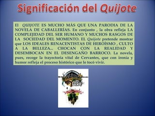 El  QUIJOTE  ES MUCHO MÁS QUE UNA PARODIA DE LA NOVELA DE CABALLERÍAS. En conjunto , la obra refleja LA COMPLEJIDAD DEL SER HUMANO Y MUCHOS RASGOS DE LA  SOCIEDAD DEL MOMENTO. EL  Quijote  pretende mostrar que LOS IDEALES RENACENTISTAS DE HEROÍSMO , CULTO A LA BELLEZA... CHOCAN CON LA REALIDAD Y DESEMBOCAN EN EL DESENGAÑO BARROCO. La novela, pues, recoge la trayectoria vital de Cervantes, que con ironía y humor refleja el proceso histórico que le tocó vivir. 
