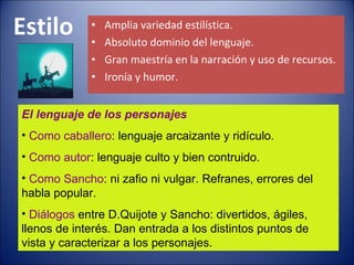 Estilo Amplia variedad estilística. Absoluto dominio del lenguaje. Gran maestría en la narración y uso de recursos. Ironía y humor. El lenguaje de los personajes Como caballero : lenguaje arcaizante y ridículo. Como autor : lenguaje culto y bien contruido. Como Sancho : ni zafio ni vulgar. Refranes, errores del habla popular. Diálogos  entre D.Quijote y Sancho: divertidos, ágiles, llenos de interés. Dan entrada a los distintos puntos de vista y caracterizar a los personajes. 