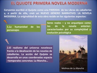 Cervantes escribió el Quijote como una PARODIA  de los Libros de caballerías y, a partir de ella, creó un NUEVO GÉNERO NARRATIVO: LA NOVELA MODERNA. La originalidad de esta obra reside en los siguientes aspectos: 1.La humanidad de los personajes Seres reales – y no arquetipos como los de la novela anterior- caracterizados por su complejidad y evolución psicológica  2.El realismo del universo novelesco frente a la idealización de las novelas de caballerías. La acción del Quijote se desarrolla en unas coordenadas espacio –temporales concretas: La Mancha… Molinos de La Mancha 