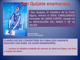 Don Quijote, El Caballero de la Triste Figura, imitará el IDEAL CABALLERESCO heredado del AMOR CORTÉS  basado en la IDEALIZACIÓN DEL AMOR Y DE LA MUJER . CUANDO DECIDE CONVERTIRSE EN CABALLERO ANDANTE BUSCARÁ UNA DAMA  DE QUIEN ENAMORARSE: “  ... porque el caballero andante sin amores es árbol sin hojas y sin fruto y cuerpo sin alma” Antonio Quirós “ Así veo a Don Quijote ” 