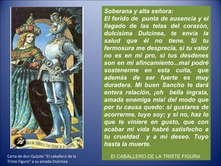 Soberana y alta señora: El ferido de  punta de ausencia y el llagado de las telas del corazón, dulcísima Dulcinea, te envía la salud que él no tiene. Si tu fermosura me desprecia, si tu valor no es en mi pro, si tus desdenes son en mi afincamiento...mal podré sostenerme en esta cuita, que además de ser fuerte es muy duradera. Mi buen Sancho te dará entera relación, ¡oh  bella ingrata, amada enemiga mía! del modo que por tu causa quedo: si gustares de acorrerme, tuyo soy; y si no, haz lo que te viniere en gusto, que con acabar mi vida habré satisfecho a tu crueldad  y a mi deseo. Tuyo hasta la muerte. El CABALLERO DE LA TRISTE FIGURA   Carta de don Quijote “El caballero de la Triste Figura” a su amada Dulcinea 
