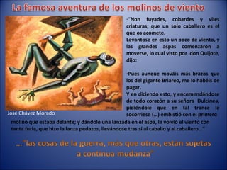 “ Non fuyades, cobardes y viles criaturas, que un solo caballero es el que os acomete. Levantose en esto un poco de viento, y las grandes aspas comenzaron a moverse, lo cual visto por  don Quijote, dijo: Pues aunque mováis más brazos que los del gigante Briareo, me lo habéis de pagar. Y en diciendo esto, y encomendándose de todo corazón a su señora  Dulcinea, pidiéndole que en tal trance le socorriese (…) embistió con el primero molino que estaba delante; y dándole una lanzada en el aspa, la volvió el viento con tanta furia, que hizo la lanza pedazos, llevándose tras sí al caballo y al caballero…” José Chávez Morado 