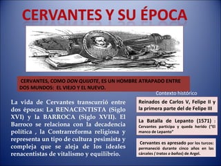 CERVANTES, COMO  DON QUIJOTE , ES UN HOMBRE ATRAPADO ENTRE DOS MUNDOS:  EL VIEJO Y EL NUEVO. La vida de Cervantes transcurrió entre dos épocas: La RENACENTISTA (Siglo XVI) y la BARROCA (Siglo XVII). El Barroco se relaciona con la decadencia política , la Contrarreforma religiosa y representa un tipo de cultura pesimista y compleja que se aleja de los ideales renacentistas de vitalismo y equilibrio. Reinados de Carlos V, Felipe II y la primera parte del de Felipe III Contexto histórico La Batalla de Lepanto (1571)  : Cervantes participa y queda herido (“El manco de Lepanto” Cervantes es apresado  por los turcos: permaneció durante cinco años en las cárceles  ( tratos o baños ) de Argel. 