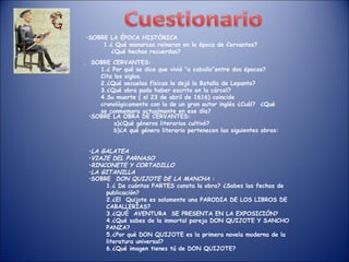 SOBRE LA ÉPOCA HISTÓRICA ¿ Qué monarcas reinaron en la época de Cervantes? ¿Qué hechos recuerdas? .  SOBRE CERVANTES: ¿ Por qué se dice que vivió “a caballo”entre dos épocas? Cita los siglos. ¿Qué secuelas físicas le dejó la Batalla de Lepanto? ¿Qué obra pudo haber escrito en la cárcel? Su muerte ( el 23 de abril de 1616) coincide cronológicamente con la de un gran autor inglés ¿Cuál?  ¿Qué se conmemora actualmente en ese día? SOBRE LA OBRA DE CERVANTES: a)¿Qué géneros literarios cultivó? b)¿A qué género literario pertenecen las siguientes obras:  LA GALATEA VIAJE DEL PARNASO RINCONETE Y CORTADILLO LA GITANILLA SOBRE  DON QUIJOTE DE LA MANCHA  : ¿ De cuántas PARTES consta la obra? ¿Sabes las fechas de publicación? ¿El  Quijote es solamente una PARODIA DE LOS LIBROS DE CABALLERÍAS? ¿QUÉ  AVENTURA  SE PRESENTA EN LA EXPOSICIÓN? ¿Qué sabes de la inmortal pareja DON QUIJOTE Y SANCHO PANZA? ¿Por qué DON QUIJOTE es la primera novela moderna de la literatura universal? ¿Qué imagen tienes tú de DON QUIJOTE? 