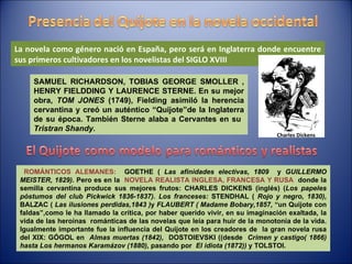 SAMUEL RICHARDSON, TOBIAS GEORGE SMOLLER , HENRY FIELDDING Y LAURENCE STERNE.  En su mejor obra,  TOM JONES  (1749), Fielding asimiló la herencia cervantina y creó un auténtico “Quijote”de la Inglaterra de su época. También Sterne alaba a Cervantes en su  Tristran Shandy. ROMÁNTICOS ALEMANES:  GOETHE (  Las afinidades electivas, 1809  y  GUILLERMO MEISTER, 1829) . Pero es en la  NOVELA REALISTA INGLESA, FRANCESA Y RUSA  donde la semilla cervantina produce sus mejores frutos: CHARLES DICKENS (inglés) ( Los papeles póstumos del club Pickwick 1836-1837). Los franceses:  STENDHAL (  Rojo y negro, 1830),  BALZAC (  Las ilusiones perdidas,1843 ) y  FLAUBERT ( Madame Bobary,1857,  “un Quijote con faldas”,como le ha llamado la crítica, por haber querido vivir, en su imaginación exaltada, la vida de las heroínas  románticas de las novelas que leía para huir de la monotonía de la vida. Igualmente importante fue la influencia del Quijote en los creadores de  la gran novela rusa del XIX: GÓGOL en  Almas muertas (1842),   DOSTOIEVSKI ((desde  Crimen y castigo( 1866) hasta Los hermanos Karamázov (1880),  pasando por  El idiota (1872))  y TOLSTOI. La novela como género nació en España, pero será en Inglaterra donde encuentre sus primeros cultivadores en los novelistas del SIGLO XVIII Charles Dickens 