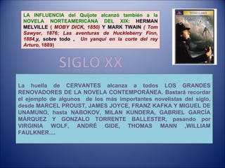 LA INFLUENCIA del Quijote alcanzó también a la NOVELA NORTEAMERICANA DEL XIX:   HERMAN MELVILLE  (  MOBY DICK, 1850)  Y MARK TWAIN  ( Tom Sawyer, 1876; Las aventuras de Huckleberry Finn, 1884, y,  sobre todo ,  Un yanqui en la corte del rey Arturo , 1889) La huella de CERVANTES alcanza a todos LOS GRANDES RENOVADORES DE LA NOVELA CONTEMPORÁNEA. Bastará recordar el ejemplo de algunos  de los más importantes novelistas del siglo, desde MARCEL PROUST, JAMES JOYCE, FRANZ KAFKA Y MIGUEL DE UNAMUNO, hasta NABOKOV, MILAN KUNDERA, GABRIEL GARCÍA MÁRQUEZ Y GONZALO TORRENTE BALLESTER, pasando por VIRGINIA WOLF, ANDRÉ GIDE, THOMAS MANN ,WILLIAM FAULKNER.... 