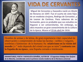 Miguel de Cervantes y Saavedra nació en Alcalá de Henares en 1547. Fue el cuarto de siete hijos de un modesto cirujano, Rodrigo de Cervantes ,y de Leonor de Cortinas. Poco sabemos de su formación, pero es probable que sus estudios no llegaran a ser universitarios. Sin embargo, su obra muestra un gran conocimiento de la cultura de la época. Muere el  23 de abril  de 1616.  DRAMATURGO, POETA Y NOVELISTA ESPAÑOL, AUTOR DE  El ingenioso hidalgo Don Quijote de la Mancha,  considerada como la primera novela moderna de la literatura universal Hombre de armas y de letras, de gran experiencia vital, capacidad de observación y comprensión de todas las facetas – nobles y vulgares, sombrías y luminosas- de lo humano. Su  relativismo en la visión del mundo  ( o “ todo depende del cristal con que se mire”)  contrasta con la España de su época ,  una España cerrada e intolerante. 
