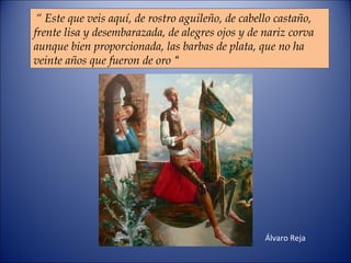 “  Este que veis aquí, de rostro aguileño, de cabello castaño,  frente lisa y desembarazada, de alegres ojos y de nariz corva  aunque bien proporcionada, las barbas de plata, que no ha veinte años que fueron de oro  “ Álvaro Reja 