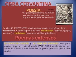 “  Yo que siempre trabajo y me desvelo por  parecer que tengo de poeta la gracia que no quiso darme el cielo” Se  ejercitó  CERVANTES, sin demasiada suerte, en el género de la  poesía lírica: .  Cultivó la poesía de corte  italianizante   (sonetos, églogas, tercetos...) y  tradicional  (romances, letrillas, quintillas…) EL CANTO DE CALÍOPE   y  EL VIAJE DEL PARNASO   en el que el escritor finge un viaje al monte PARNASO ( residencia de las  MUSAS) y asiste a una asamblea de poetas presidida por el dios Apolo. El PARNASO Melchor Sánchez 
