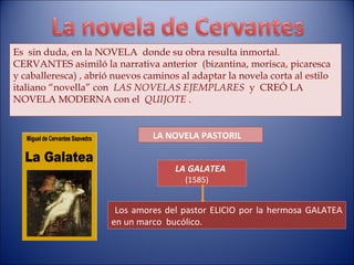 Es  sin duda, en la NOVELA  donde su obra resulta inmortal. CERVANTES asimiló la narrativa anterior  (bizantina, morisca, picaresca y caballeresca) , abrió nuevos caminos al adaptar la novela corta al estilo italiano “novella” con  LAS NOVELAS EJEMPLARES   y  CREÓ LA  NOVELA MODERNA con el  QUIJOTE  . LA GALATEA (1585) Los amores del pastor ELICIO por la hermosa GALATEA en un marco  bucólico. LA NOVELA PASTORIL 