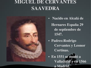 MIGUEL DE CERVANTES 
SAAVEDRA


 Nacido en Alcalá de 
Hernares España 29 
de septiembre de 
1547. 





 

 

Padres:Rodrigo 
Cervantes y Leonor 
Cortinas.
En 1551 se mudó a 
Valladolid y en 1566 
a Madrid.

 