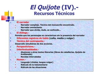 El Quijote   (IV).- Recursos Técnicos El narrador Narrador complejo. Técnica del manuscrito encontrado. Narrador omnisciente. Narrador que olvida, duda, se confunde... El diálogo.- Permite que los personajes se caractericen sin la presencia del narrador Diferentes registros de habla  (culta, media y vulgar) Técnica del contrapunto.- Desarrollo simultáneo de dos acciones. Perspectivismo.- Intertextualidades.- Alusiones a otros textos literarios (libros de caballerías, Quijote de Avellaneda) Novelas intercaladas Humor.- Lenguaje (chistes, lengua vulgar) Ridículo de la indumentaria Ridículo de las situaciones 