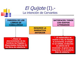 El Quijote  (I).- La intención de Cervantes “ ...Poner en aborrecimiento de los hombres las fingidas y disparatadas historias de los libros de caballería.” “ ...El melancólico se mueva a risa, el risueño la acreciente, el simple no se enfade, el discreto se admire de la invención, el grave no la desprecie, ni el prudente deje de alabarla.” PARODIA DE LOS LIBROS DE CABALLERÍAS RESUMIR LA NARRATIVA ANTERIOR SATISFACER TODOS LOS GUSTOS LITERARIOS 