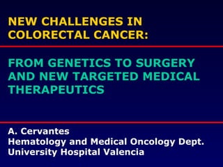 NEW CHALLENGES IN COLORECTAL CANCER: FROM GENETICS TO SURGERY AND NEW TARGETED MEDICAL THERAPEUTICS A. Cervantes Hematology and Medical Oncology Dept. University Hospital Valencia 