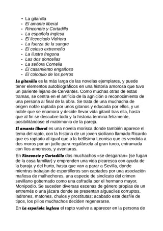 • La gitanilla
• El amante liberal
• Rinconete y Cortadillo
• La española inglesa
• El licenciado Vidriera
• La fuerza de la sangre
• El celoso extremeño
• La ilustre fregona
• Las dos doncellas
• La señora Cornelia
• El casamiento engañoso
• El coloquio de los perros
La gitanilla es la más larga de las novelas ejemplares, y puede
tener elementos autobiográficos en una historia amorosa que tuvo
un pariente lejano de Cervantes. Como muchas otras de estas
tramas, se centra en el artificio de la agnición o reconocimiento de
una persona al final de la obra. Se trata de una muchacha de
origen noble raptada por unos gitanos y educada por ellos, y un
noble que se enamora y decide llevar vida gitanil tras ella, hasta
que al fin se descubre todo y la historia termina felizmente,
posibilitándose el matrimonio de la pareja.
El amante liberal es una novela morisca donde también aparece el
tema del rapto, con la historia de un joven siciliano llamado Ricardo
que es raptado al igual que a la bellísima Leonisa que es vendida a
dos moros por un judío para regalársela al gran turco, entramada
con líos amorosos, y aventuras.
En Rinconete y Cortadillo dos muchachos «se desgarran» (se fugan
de la casa familiar) y emprenden una vida picaresca con ayuda de
la baraja y del hurto, hasta que van a parar a Sevilla, donde
mientras trabajan de esportilleros son captados por una asociación
mafiosa de malhechores, una especie de sindicato del crimen
sevillano gobernado como una cofradía por el hermano mayor,
Monipodio. Se suceden diversas escenas de género propias de un
entremés o una jácara donde se presentan alguaciles corruptos,
ladrones, matones, chulos y prostitutas; acabado este desfile de
tipos, los pillos muchachos deciden regenerarse.
En La española inglesa el rapto vuelve a aparecer en la persona de
 