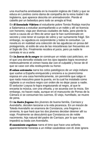 una muchacha arrebatada en la invasión inglesa de Cádiz y que se
educa en Londres como dama de compañía de la reina Isabel I de
Inglaterra, que aparece descrita sin animadversión. Pierde el
cabello por un bebedizo pero todo se arregla al final.
En El licenciado Vidriera el estudiante pobre Tomás Rodaja marcha
a Salamanca a estudiar acompañando a un noble y allí se licencia
con honores; viaja por diversas ciudades de Italia, pero pierde la
razón a causa de un filtro de amor que le han suministrado en
secreto y cree tener el cuerpo de vidrio y ser sumamente frágil. Sin
embargo, su agudeza es sorprendente y todos le consultan. La
novela es en realidad una colección de las agudezas en prosa del
protagonista, al estilo de una de las misceláneas tan frecuentes en
el Siglo de Oro. Finalmente recobra el juicio, pero ya nadie le
contrata ni va a verle.
En La fuerza de la sangre se construye un relato casi policíaco, en
el que una doncella violada con los ojos tapados logra reconstruir
intelectualmente el crimen hasta dar con el culpable y forzar de él
que se case con ella restituyendo su honor.
El celoso extremeño narra los celos patológicos de un viejo indiano
que vuelve a España enriquecido y encierra a su jovencísima
esposa en una casa herméticamente, sin permitirle que salga ni
que nada masculino pase la puerta, en la cual ha instalado como
vigilante a un esclavo negro con orden de no dejar pasar a nadie.
El seductor Loaysa lo logra engatusando al negro, al que le
encanta la música, con una vihuela, y se acuesta con la moza. Sin
embargo, no hacen nada, aunque en el manuscrito de Porras de la
Cámara sí se consuman los cuernos. El viejo, humillado, se muere
de pena.
En La ilustre fregona dos jóvenes de buena familia, Carriazo y
Avendaño, deciden lanzarse a la vida picaresca. En un mesón de
Toledo Avendaño se enamora de Constanza, una fregona o
sirvienta, lo que hará que los dos jóvenes decidan detener allí su
viaje. Finalmente se descubrirá que Constanza es de noble
nacimiento, hija natural del padre de Carriazo, por lo que nada
impedirá su boda con Avendaño.
El casamiento engañoso narra el timo que hace una señorita
aparentemente honesta a un militar casándose con él; éste ignora
 