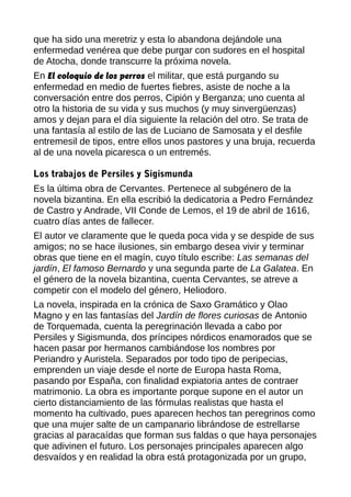 que ha sido una meretriz y esta lo abandona dejándole una
enfermedad venérea que debe purgar con sudores en el hospital
de Atocha, donde transcurre la próxima novela.
En El coloquio de los perros el militar, que está purgando su
enfermedad en medio de fuertes fiebres, asiste de noche a la
conversación entre dos perros, Cipión y Berganza; uno cuenta al
otro la historia de su vida y sus muchos (y muy sinvergüenzas)
amos y dejan para el día siguiente la relación del otro. Se trata de
una fantasía al estilo de las de Luciano de Samosata y el desfile
entremesil de tipos, entre ellos unos pastores y una bruja, recuerda
al de una novela picaresca o un entremés.
Los trabajos de Persiles y Sigismunda
Es la última obra de Cervantes. Pertenece al subgénero de la
novela bizantina. En ella escribió la dedicatoria a Pedro Fernández
de Castro y Andrade, VII Conde de Lemos, el 19 de abril de 1616,
cuatro días antes de fallecer.
El autor ve claramente que le queda poca vida y se despide de sus
amigos; no se hace ilusiones, sin embargo desea vivir y terminar
obras que tiene en el magín, cuyo título escribe: Las semanas del
jardín, El famoso Bernardo y una segunda parte de La Galatea. En
el género de la novela bizantina, cuenta Cervantes, se atreve a
competir con el modelo del género, Heliodoro.
La novela, inspirada en la crónica de Saxo Gramático y Olao
Magno y en las fantasías del Jardín de flores curiosas de Antonio
de Torquemada, cuenta la peregrinación llevada a cabo por
Persiles y Sigismunda, dos príncipes nórdicos enamorados que se
hacen pasar por hermanos cambiándose los nombres por
Periandro y Auristela. Separados por todo tipo de peripecias,
emprenden un viaje desde el norte de Europa hasta Roma,
pasando por España, con finalidad expiatoria antes de contraer
matrimonio. La obra es importante porque supone en el autor un
cierto distanciamiento de las fórmulas realistas que hasta el
momento ha cultivado, pues aparecen hechos tan peregrinos como
que una mujer salte de un campanario librándose de estrellarse
gracias al paracaídas que forman sus faldas o que haya personajes
que adivinen el futuro. Los personajes principales aparecen algo
desvaídos y en realidad la obra está protagonizada por un grupo,
 