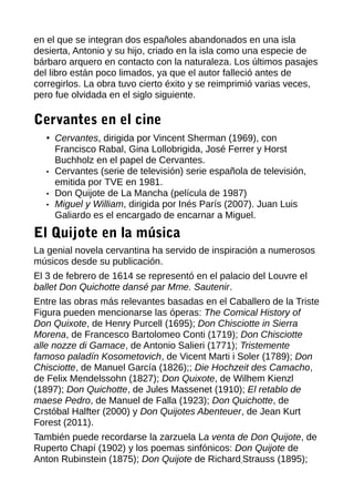 en el que se integran dos españoles abandonados en una isla
desierta, Antonio y su hijo, criado en la isla como una especie de
bárbaro arquero en contacto con la naturaleza. Los últimos pasajes
del libro están poco limados, ya que el autor falleció antes de
corregirlos. La obra tuvo cierto éxito y se reimprimió varias veces,
pero fue olvidada en el siglo siguiente.
Cervantes en el cine
• Cervantes, dirigida por Vincent Sherman (1969), con
Francisco Rabal, Gina Lollobrigida, José Ferrer y Horst
Buchholz en el papel de Cervantes.
• Cervantes (serie de televisión) serie española de televisión,
emitida por TVE en 1981.
• Don Quijote de La Mancha (película de 1987)
• Miguel y William, dirigida por Inés París (2007). Juan Luis
Galiardo es el encargado de encarnar a Miguel.
El Quijote en la música
La genial novela cervantina ha servido de inspiración a numerosos
músicos desde su publicación.
El 3 de febrero de 1614 se representó en el palacio del Louvre el
ballet Don Quichotte dansé par Mme. Sautenir.
Entre las obras más relevantes basadas en el Caballero de la Triste
Figura pueden mencionarse las óperas: The Comical History of
Don Quixote, de Henry Purcell (1695); Don Chisciotte in Sierra
Morena, de Francesco Bartolomeo Conti (1719); Don Chisciotte
alle nozze di Gamace, de Antonio Salieri (1771); Tristemente
famoso paladín Kosometovich, de Vicent Marti i Soler (1789); Don
Chisciotte, de Manuel García (1826);; Die Hochzeit des Camacho,
de Felix Mendelssohn (1827); Don Quixote, de Wilhem Kienzl
(1897); Don Quichotte, de Jules Massenet (1910); El retablo de
maese Pedro, de Manuel de Falla (1923); Don Quichotte, de
Crstóbal Halfter (2000) y Don Quijotes Abenteuer, de Jean Kurt
Forest (2011).
También puede recordarse la zarzuela La venta de Don Quijote, de
Ruperto Chapí (1902) y los poemas sinfónicos: Don Quijote de
Anton Rubinstein (1875); Don Quijote de Richard Strauss (1895);
 