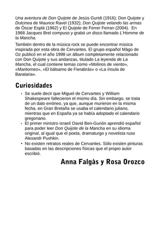 Una aventura de Don Quijote de Jesús Guridi (1916); Don Quijote y
Dulcinea de Maurice Ravel (1932); Don Quijote velando las armas
de Óscar Esplá (1962) y El Quijote de Ferrer Ferran (2004). En
1968 Jacques Brel compuso y grabó un disco llamado L'Homme de
la Mancha.
También dentro de la música rock se puede encontrar música
inspirada por esta obra de Cervantes. El grupo español Mägo de
Oz publicó en el año 1998 un álbum completamente relacionado
con Don Quijote y sus andanzas, titulado La leyenda de La
Mancha, el cual contiene temas como «Molinos de viento»,
«Maritornes», «El bálsamo de Fierabrás» o «La ínsula de
Barataria».
Curiosidades
• Se suele decir que Miguel de Cervantes y William
Shakespeare fallecieron el mismo día. Sin embargo, se trata
de un dato erróneo, ya que, aunque murieron en la misma
fecha, en Gran Bretaña se usaba el calendario juliano,
mientras que en España ya se había adoptado el calendario
gregoriano.
• El primer ministro israelí David Ben-Gurión aprendió español
para poder leer Don Quijote de la Mancha en su idioma
original, al igual que el poeta, dramaturgo y novelista ruso
Alexandr Pushkin.
• No existen retratos reales de Cervantes. Sólo existen pinturas
basadas en las descripciones físicas que el propio autor
escribió.
Anna Falgàs y Rosa Orozco
 