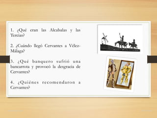 1. ¿Qué eran las Alcabalas y las
Tercias?
2. ¿Cuándo llegó Cervantes a Vélez-
Málaga?
3. ¿Qué banquero sufrió una
bancarrota y provocó la desgracia de
Cervantes?
4. ¿Quiénes recomendaron a
Cervantes?
domingochica.com @dchicapardo
 