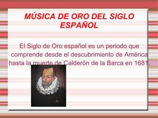 MÚSICA DE ORO DEL SIGLO
ESPAÑOL
El Siglo de Oro español es un periodo que
comprende desde el descubrimiento de América
hasta la muerte de Calderón de la Barca en 1681.
 