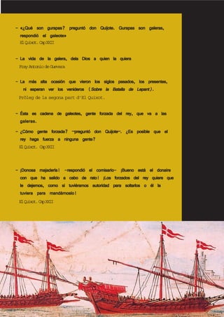----- «¿Qué son gurapas? preguntó don Quijote. Gurapas son galeras,«¿Qué son gurapas? preguntó don Quijote. Gurapas son galeras,«¿Qué son gurapas? preguntó don Quijote. Gurapas son galeras,«¿Qué son gurapas? preguntó don Quijote. Gurapas son galeras,«¿Qué son gurapas? preguntó don Quijote. Gurapas son galeras,
respondió el galeote»respondió el galeote»respondió el galeote»respondió el galeote»respondió el galeote»
----- La vida de la galera, dela Dios a quien la quieraLa vida de la galera, dela Dios a quien la quieraLa vida de la galera, dela Dios a quien la quieraLa vida de la galera, dela Dios a quien la quieraLa vida de la galera, dela Dios a quien la quiera
----- La más alta ocasión que vieron los siglos pasados, los presentes,La más alta ocasión que vieron los siglos pasados, los presentes,La más alta ocasión que vieron los siglos pasados, los presentes,La más alta ocasión que vieron los siglos pasados, los presentes,La más alta ocasión que vieron los siglos pasados, los presentes,
ni esperan ver los venideros (ni esperan ver los venideros (ni esperan ver los venideros (ni esperan ver los venideros (ni esperan ver los venideros (Sobre la Batalla de Lepant).Sobre la Batalla de Lepant).Sobre la Batalla de Lepant).Sobre la Batalla de Lepant).Sobre la Batalla de Lepant).
----- Ésta es cadena de galeotes, gente forzada del rey, que va a lasÉsta es cadena de galeotes, gente forzada del rey, que va a lasÉsta es cadena de galeotes, gente forzada del rey, que va a lasÉsta es cadena de galeotes, gente forzada del rey, que va a lasÉsta es cadena de galeotes, gente forzada del rey, que va a las
galeras.galeras.galeras.galeras.galeras.
----- ¿Cómo gente forzada? –preguntó don Quijote–. ¿Es posible que el¿Cómo gente forzada? –preguntó don Quijote–. ¿Es posible que el¿Cómo gente forzada? –preguntó don Quijote–. ¿Es posible que el¿Cómo gente forzada? –preguntó don Quijote–. ¿Es posible que el¿Cómo gente forzada? –preguntó don Quijote–. ¿Es posible que el
rey haga fuerza a ninguna gente?rey haga fuerza a ninguna gente?rey haga fuerza a ninguna gente?rey haga fuerza a ninguna gente?rey haga fuerza a ninguna gente?
----- ¡Donosa majadería! -respondió el comisario- ¡Bueno está el donaire¡Donosa majadería! -respondió el comisario- ¡Bueno está el donaire¡Donosa majadería! -respondió el comisario- ¡Bueno está el donaire¡Donosa majadería! -respondió el comisario- ¡Bueno está el donaire¡Donosa majadería! -respondió el comisario- ¡Bueno está el donaire
con que ha salido a cabo de rato! ¡Los forzados del rey quiere quecon que ha salido a cabo de rato! ¡Los forzados del rey quiere quecon que ha salido a cabo de rato! ¡Los forzados del rey quiere quecon que ha salido a cabo de rato! ¡Los forzados del rey quiere quecon que ha salido a cabo de rato! ¡Los forzados del rey quiere que
le dejemos, como si tuviéramos autoridad para soltarlos o él lale dejemos, como si tuviéramos autoridad para soltarlos o él lale dejemos, como si tuviéramos autoridad para soltarlos o él lale dejemos, como si tuviéramos autoridad para soltarlos o él lale dejemos, como si tuviéramos autoridad para soltarlos o él la
tuviera para mandárnoslo!tuviera para mandárnoslo!tuviera para mandárnoslo!tuviera para mandárnoslo!tuviera para mandárnoslo!
ElQuixot.CapXXII
FrayAntoniodeGuevara
Pròleg de la segona part d’El Quixot.
ElQuixot. CapXXII
ElQuixot.CapXXII
 