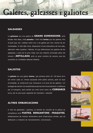 GALEASSES


La galeassa era una galera de      GRANS DIMENSIONS,                     amb

bordes més altes, molt pesades i molt més lentes que les galeres, fins

el punt que, tot i utilitzar entre cinc o sis galiots per rem, havien de ser

remolcades. A més dels rems, disposaven d’una arboradura de tres pals,

alternant veles quadres i llatines. El que diferenciava les galeres de les

galeasses, a part de la seva mida, era una coberta col·locada sobre els

remers i   ARTILLADA           amb un gran nombre de canons, que les

convertia en veritables bateries flotants.




GALIOTES


La galiota era una galera menor, que portava entre 16 i 20 bancs d’un

sol remer cada un. Anava equipada amb petits canons, però no duia

arrumbada, la construcció que s’aixecava a la proa de les galeres i en

protegia els canons. Es caracteritzava pel seu bon funcionament i s’utilitzava

per al transport, però també era molt comú entre els          CORSARIS
turcs, per la seva gran capacitat de maniobra i velocitat.




ALTRES EMBARCACIONS


A més de galeasses i galiotes, la família de vaixells de la galera es

completava amb     FUSTES, BERGANTINS                     i   FRAGATES,
embarcacions de menors dimensions però d’estructura similar, que es

dedicaven a missions de reconeixement, comunicació…
 
