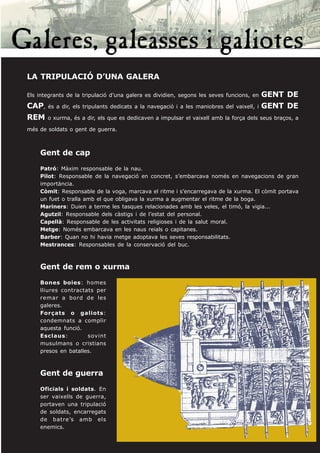 LA TRIPULACIÓ D’UNA GALERA

Els integrants de la tripulació d’una galera es dividien, segons les seves funcions, en   GENT DE
CAP, és a dir, els tripulants dedicats a la navegació i a les maniobres del vaixell, i    GENT DE
REM o xurma, és a dir, els que es dedicaven a impulsar el vaixell amb la força dels seus braços, a
més de soldats o gent de guerra.



    Gent de cap
    Patró: Màxim responsable de la nau.
    Pilot: Responsable de la navegació en concret, s’embarcava només en navegacions de gran
    importància.
    Còmit: Responsable de la voga, marcava el ritme i s’encarregava de la xurma. El còmit portava
    un fuet o tralla amb el que obligava la xurma a augmentar el ritme de la boga.
    Mariners: Duien a terme les tasques relacionades amb les veles, el timó, la vigia...
    Agutzil: Responsable dels càstigs i de l’estat del personal.
    Capellà: Responsable de les activitats religioses i de la salut moral.
    Metge: Només embarcava en les naus reials o capitanes.
    Barber: Quan no hi havia metge adoptava les seves responsabilitats.
    Mestrances: Responsables de la conservació del buc.



    Gent de rem o xurma
    Bones boies: homes
    lliures contractats per
    remar a bord de les
    galeres.
    Forçats o galiots:
    condemnats a complir
    aquesta funció.
    Esclaus:         sovint
    musulmans o cristians
    presos en batalles.



    Gent de guerra
    Oficials i soldats. En
    ser vaixells de guerra,
    portaven una tripulació
    de soldats, encarregats
    de batre’s amb els
    enemics.
 