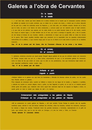 Galeres a l’obra de Cervantes
                                                 En la batalla
                                                 En la batalla
 (…) con todo esto, viendo que tiene delante de sí tantos ministros de la muerte que le amenazan cuantos cañones
 de artillería se asestan de la parte contraria, que no distan de su cuerpo una lanza, y viendo que al primer descuido
 de los pies iría a visitar los profundos senos de Neptuno; y, con todo esto, con intrépido corazón, llevado de la honra
 que le incita, se pone a ser blanco de tanta arcabucería, y procura pasar por tan estrecho paso al bajel contrario.
 y lo que más es de admirar: que apenas uno ha caído donde no se podrá levantar hasta la fin del mundo, cuando
 otro ocupa su mesmo lugar; y si éste también cae en el mar, que como a enemigo le aguarda, otro y otro le sucede,
 sin dar tiempo al tiempo de sus muertes: valentía y atrevimiento el mayor que se puede hallar en todos los trances
 de la guerra. Bien hayan aquellos benditos siglos que carecieron de la espantable furia de aquestos endemoniados
 instrumentos de la artillería, a cuyo inventor tengo para mí que en el infierno se le está dando el premio de su diabólica
 invención.
 Cap. 39 de la primera part del Quixot, dins de l’anomenat «Discurso de las armas y las letras»

                                                En el comerç
                                               En el comercio
 Y, asimismo, temíamos encontrar por aquel paraje [Sargel] alguna galeota de las que de ordinario vienen con mercancía
 de Tetuán, aunque cada uno por sí, y todos juntos, presumíamos de que, si se encontraba galeota de mercancía,
 como no fuese de las que andan en corso, que no sólo no nos perderíamos, mas que tomaríamos bajel donde con
 más seguridad pudiésemos acabar nuestro viaje.
  Cap. 41 de la primera part del Quixot

                                               Arribada al port
                                              Llegada a puerto
 «Habíase hallado en la galeota una caja llena de banderetas y flámulas de diversas colores de sedas, con las cuales
 hizo Ricardo adornar la galeota.
 Poco después de amanecer sería, cuando se hallaron a menos de una legua de la ciudad, y, bogando a cuarteles,
 y alzando de cuando en cuando alegres voces y gritos, se iban llegando al puerto, en el cual en un instante pareció
 infinita gente del pueblo; que, habiendo visto cómo aquel bien adornado bajel tan de espacio se llegaba a tierra, no
 quedó gente en toda la ciudad que dejase de salir a la marina».


                Embarcament dels protagonistes a les galeres de Nàpols
               Embarque de los protagonistas en las galeras de Nápoles
 «Allí se embarcaron en cuatro galeras de Nápoles, y allí notó también Tomás Rodaja la estraña vida de aquellas
 marítimas casas, adonde lo más del tiempo maltratan las chinches, roban los forzados, enfadan los marineros, destruyen
 los ratones y fatigan las mareas. Pusiéronle temor las grandes borrascas y tormentas, especialmente en el golfo de
 León, que tuvieron dos; que la una los echó en Córcega y la otra los volvió a Tolón, en Francia»
  Novela ejemplar El Licenciado vidriera
 