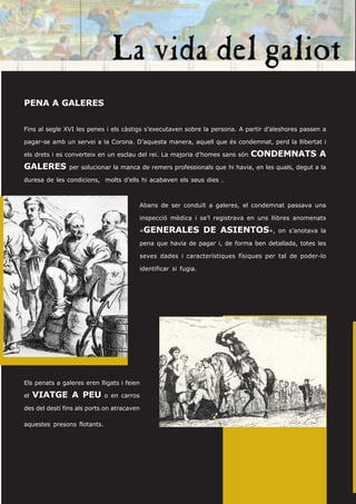 PENA A GALERES


Fins al segle XVI les penes i els càstigs s’executaven sobre la persona. A partir d’aleshores passen a

pagar-se amb un servei a la Corona. D’aquesta manera, aquell que és condemnat, perd la llibertat i

els drets i es converteix en un esclau del rei. La majoria d’homes sans són   CONDEMNATS A
GALERES         per solucionar la manca de remers professionals que hi havia, en les quals, degut a la

duresa de les condicions, molts d’ells hi acabaven els seus dies .



                                        Abans de ser conduït a galeres, el condemnat passava una

                                        inspecció mèdica i se’l registrava en uns llibres anomenats

                                        «GENERALES              DE ASIENTOS»,        on s’anotava la

                                        pena que havia de pagar i, de forma ben detallada, totes les

                                        seves dades i característiques físiques per tal de poder-lo

                                        identificar si fugia.




Els penats a galeres eren lligats i feien

el   VIATGE A PEU            o en carros

des del destí fins als ports on atracaven

aquestes presons flotants.
 
