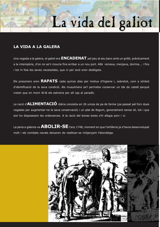 LA VIDA A LA GALERA


Una vegada a la galera, el galiot era ENCADENAT pel peu al seu banc amb un grilló, pràcticament

a la intempèrie, d’on no se’n mouria fins arribar a un nou port. Allà remava, menjava, dormia... i fins

i tot hi feia les seves necessitats, que ni per això eren deslligats.



Els presoners eren     RAPATS      cada quinze dies per motius d’higiene i, sobretot, com a símbol

d’identificació de la seva condició. Als musulmans se’l permetia conservar un ble de cabell perquè

creien que en morir Al·là els estiraria per ell cap al paradís.



La ració d’ALIMENTACIÓ diària consistia en 26 unces de pa de farina (pa passat pel forn dues

vegades per augmentar-ne la seva conservació) i un plat de llegum, generalment sense oli, tot i que

així ho disposessin les ordenances. A la ració del bones boies s’hi afegia porc i vi.



La pena a galeres va   ABOLIR-SE l’any 1748, moment en que l’artilleria ja s’havia desenvolupat
molt i els combats navals deixaren de realitzar-se mitjançant l’abordatge.
 