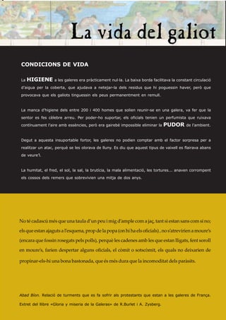 CONDICIONS DE VIDA

La   HIGIENE a les galeres era pràcticament nul·la. La baixa borda facilitava la constant circulació
d’aigua per la coberta, que ajudava a netejar-la dels residus que hi poguessin haver, però que

provocava que els galiots tinguessin els peus permanentment en remull.


La manca d’higiene dels entre 200 i 400 homes que solien reunir-se en una galera, va fer que la

sentor es fes cèlebre arreu. Per poder-ho suportar, els oficials tenien un perfumista que ruixava
contínuament l’aire amb essències, però era gairebé impossible eliminar la     PUDOR      de l’ambient.



Degut a aquesta insuportable fortor, les galeres no podien comptar amb el factor sorpresa per a
realitzar un atac, perquè se les olorava de lluny. Es diu que aquest tipus de vaixell es flairava abans
de veure’l.



La humitat, el fred, el sol, la sal, la brutícia, la mala alimentació, les tortures... anaven corrompent
els cossos dels remers que sobrevivien una mitja de dos anys.




No té cadascú més que una taula d’un peu i mig d’ample com a jaç, tant si estan sans com si no;

els que estan ajaguts a l’esquena, prop de la popa (on hi ha els oficials) , no s’atrevirien a moure’s

(encara que fossin rosegats pels polls), perquè les cadenes amb les que estan lligats, fent soroll

en moure’s, farien despertar alguns oficials, el còmit o sotscòmit, els quals no deixarien de

propinar-els-hi una bona bastonada, que és més dura que la incomoditat dels paràsits.




Abad Bíon. Relació de turments que es fa sofrir als protestants que estan a les galeres de França.

Extret del llibre «Gloria y miseria de la Galeras» de R.Burlet i A. Zysberg.
 