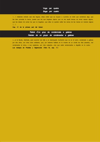 Voga per quatre
                                          Boga por cuatro
(…) habiendo entrado casi dos leguas, diose orden que se bogase a cuarteles en tanto que comíamos algo, que
iba bien proveída la barca, puesto que los que bogaban dijeron que no era aquél tiempo de tomar reposo alguno,
que les diesen de comer los que no bogaban, que ellos no querían soltar los remos de las manos en manera alguna
(…)
Cap. 41 de la primera part del Quixot

                       Retrat d’un grup de condemnats a galeres
                     Retrato de un grupo de condenados a galeras
«...si la lleváis, dádmela, para socorrer con ella a un desmayado muchacho que va en el carro, condenado a galeras
por dos años, con otros doce soldados, que, por haberse hallado en la muerte de un conde los días pasados, van
condenados al remo, y sus capitanes, por más culpados, creo que están sentenciados a degollar en la corte»
Los trabajos de Persiles y Sigismunda (libro III, cap. 11)
 
