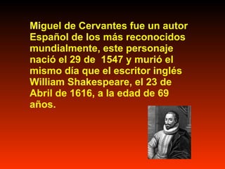 Miguel de Cervantes fue un autor Español de los más reconocidos mundialmente, este personaje nació el 29 de 1547 y murió el mismo día que el escritor inglés William Shakespeare, el 23 de Abril de 1616, a la edad de 69 años.