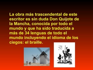 La obra más trascendental de este escritor es sin duda Don Quijote de la Mancha, conocida por todo el mundo y que ha sido traducida a más de 34 lenguas de todo el mundo incluyendo el idioma de los ciegos: el braille.