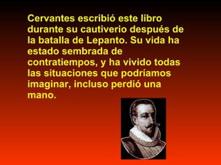 Cervantes escribió este libro durante su cautiverio después de la batalla de Lepanto. Su vida ha estado sembrada de contratiempos, y ha vivido todas las situaciones que podríamos imaginar, incluso perdió una mano.