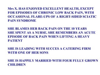 Mrs X. HAS ENJOYED EXCELLENT HEALTH, EXCEPT  FOR EPISODES OF CHRONIC LOW BACK PAIN, WITH  OCCASIONAL FLARE-UPS OF A RIGHT-SIDED SCIATIC PAIN SYNDROME SHE BLAMES HER BACK PAIN ON THE 10 YEARS  SHE SPENT AS A NURSE. SHE REMEMBERS AN ACUTE  EPISODE OF BACK PAIN WHEN LIFTING A HEAVY  PATIENT SHE IS LEADING WITH SUCCES A CATERING FIRM  WITH ONE OF HER SONS SHE IS HAPPILY MARRIED WITH FOUR FULLY GROWN  CHILDREN 