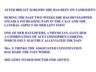 AFTER BREAST SURGERY SHE HAS BEEN ON TAMOXIFEN DURING THE PAST TWO WEEKS SHE HAS DEVELOPPED STEADLY INCREASING PAIN IN THE CALF AND THE  LATERAL ASPECT OF HER LEFT FOOT ONE OF HER DAUGHTERS, A PHYSICIAN, GAVE HER  A COMBINATION OF ACETAMINOPHEN-CODEINE,  WHICH ONLY SLIGTHLY ALLEVIATED THE PAIN Mrs. X THINKS THE ASSOCIATED CONSTIPATION  HAS MADE THE PAIN WORSE SHE GOES TO HER DOCTOR FOR ADVICE 