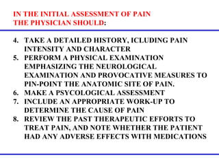 IN THE INITIAL ASSESSMENT OF PAIN  THE PHYSICIAN SHOULD :  TAKE A DETAILED HISTORY, ICLUDING PAIN INTENSITY AND CHARACTER PERFORM A PHYSICAL EXAMINATION EMPHASIZING THE NEUROLOGICAL EXAMINATION AND PROVOCATIVE MEASURES TO PIN-POINT THE ANATOMIC SITE OF PAIN.  MAKE A PSYCOLOGICAL ASSESSMENT INCLUDE AN APPROPRIATE WORK-UP TO DETERMINE THE CAUSE OF PAIN REVIEW THE PAST THERAPEUTIC EFFORTS TO TREAT PAIN, AND NOTE WHETHER THE PATIENT HAD ANY ADVERSE EFFECTS WITH MEDICATIONS 